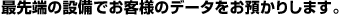 最先端の設備でお客様のデータをお預かりします。